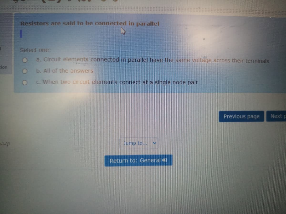 Resistors are said to be connected in parallel
Select one:
a. Circuit elements connected in parallel have the same voltage across their terminals
Eion
b. All of the answers
C. When two circuit elements connect at a single node pair
Previous page
Next p
Jump to...
Return to: General
