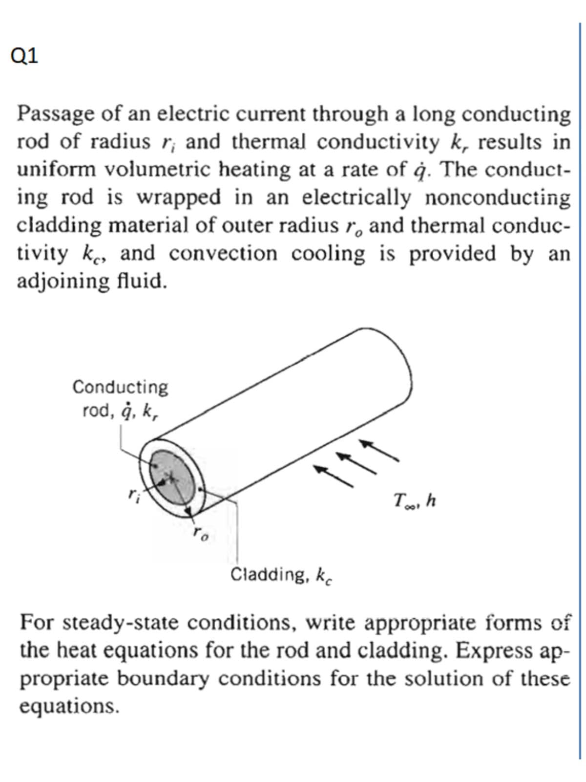 Q1
Passage of an electric current through a long conducting
rod of radius r; and thermal conductivity k, results in
uniform volumetric heating at a rate of ġ. The conduct-
ing rod is wrapped in an electrically nonconducting
cladding material of outer radius r, and thermal conduc-
tivity k, and convection cooling is provided by an
adjoining fluid.
Conducting
rod, ġ, k,
11
To
Čladding, ke
For steady-state conditions, write appropriate forms of
the heat equations for the rod and cladding. Express ap-
propriate boundary conditions for the solution of these
equations.
