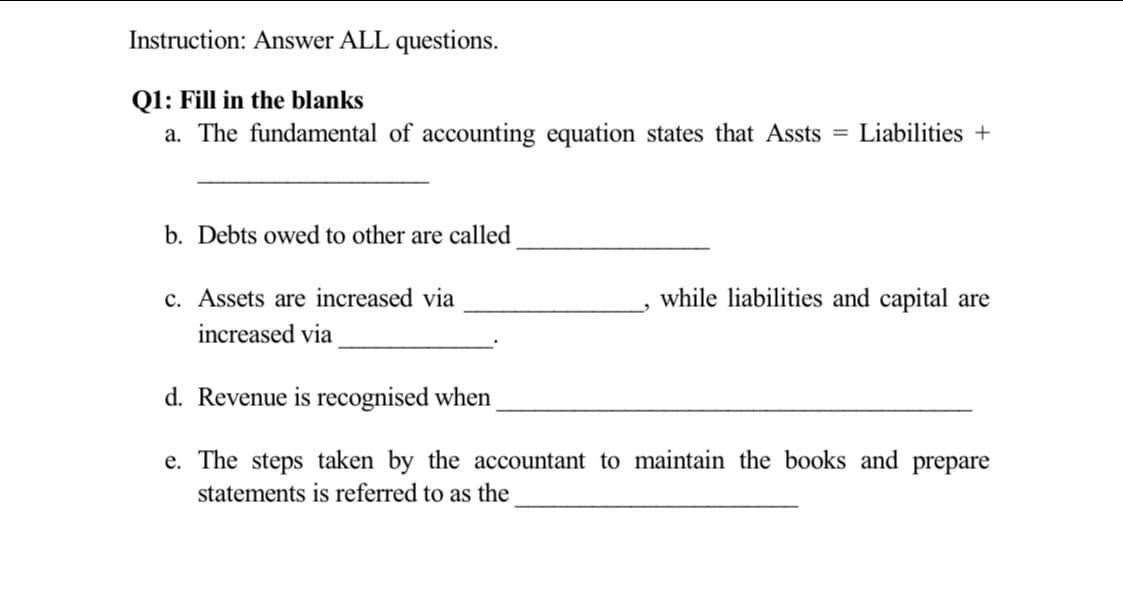 Instruction: Answer ALL questions.
Q1: Fill in the blanks
a. The fundamental of accounting equation states that Assts = Liabilities +
b. Debts owed to other are called
c. Assets are increased via
while liabilities and capital are
increased via
d. Revenue is recognised when
e. The steps taken by the accountant to maintain the books and prepare
statements is referred to as the
