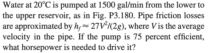 Water at 20°C is pumped at 1500 gal/min from the lower to
upper reservoir, as in Fig. P3.180. Pipe friction losses
are approximated by h,~ 27V²/(2g), where Vis the average
velocity in the pipe. If the pump is 75 percent efficient,
what horsepower is needed to drive it?
the
