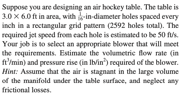 Suppose you are designing an air hockey table. The table is
3.0 X 6.0 ft in area, with 1-in-diameter holes spaced every
inch in a rectangular grid pattern (2592 holes total). The
required jet speed from each hole is estimated to be 50 ft/s.
Your job is to select an appropriate blower that will meet
the requirements. Estimate the volumetric flow rate (in
ft'/min) and pressure rise (in lb/in“) required of the blower.
Hint: Assume that the air is stagnant in the large volume
of the manifold under the table surface, and neglect any
frictional losses.
