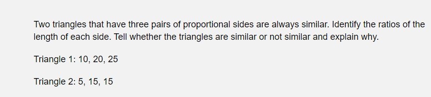 Two triangles that have three pairs of proportional sides are always similar. Identify the ratios of the
length of each side. Tell whether the triangles are similar or not similar and explain why.
Triangle 1: 10, 20, 25
Triangle 2: 5, 15, 15
