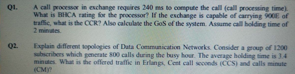 Q1.
A call processor in exchange requires 240 ms to compute the call (call processing time).
What is BHCA rating for the processor? If the exchange is capable of carrying 900E of
traffic, what is the CCR? Also calculate the GoS of the system. Assume call holding time of
2 minutes.
Explain different topologies of Data Communication Networks. Consider a group of 1200
subscribers which generate 800 calls during the busy hour. The average holding time is 3.4
minutes. What is the offered traffic in Erlangs, Cent call seconds (CCS) and calls minute
(CM)?
Q2.
