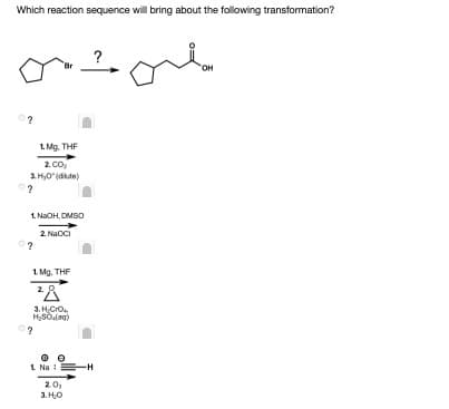 Which reaction sequence will bring about the following transformation?
OH
0?
1. Mg. THF
2 co,
3. H,0"(dkute)
1. NaOH, DMSO
2 Naoci
?
1. Mg, THF
2. 8
3. HCrO.
HSOlag)
1 Na :=H
20,
3. H0
