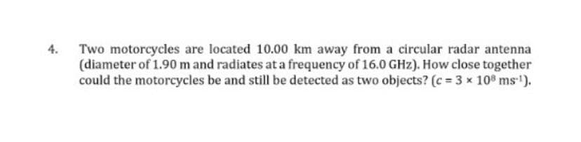 4. Two motorcycles are located 10.00 km away from a circular radar antenna
(diameter of 1.90 m and radiates at a frequency of 16.0 GHz). How close together
could the motorcycles be and still be detected as two objects? (c = 3 x 10% ms).
