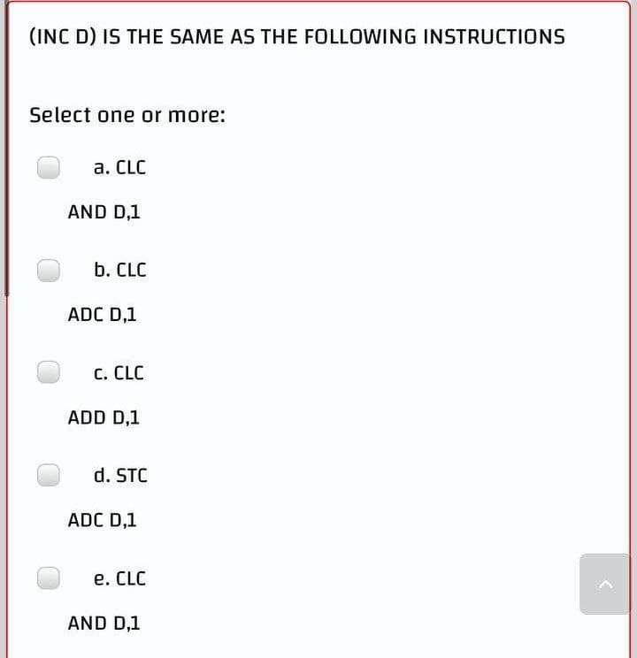 (INC D) IS THE SAME AS THE FOLLOWING INSTRUCTIONS
Select one or more:
a. CLC
AND D,1
b. CLC
ADC D,1
C. CLC
ADD D,1
d. STC
ADC D,1
e. CLC
AND D,1