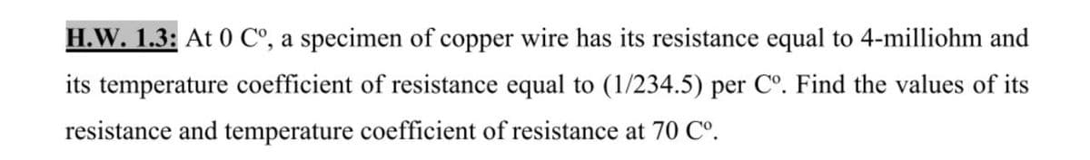H.W. 1.3: At 0 C°, a specimen of copper wire has its resistance equal to 4-milliohm and
its temperature coefficient of resistance equal to (1/234.5) per C°. Find the values of its
resistance and temperature coefficient of resistance at 70 Co.
