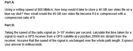 Part A:
Using a writing speed of 800 Mbits/s, how long would it take to store a 40 GB raw video file on a
blue ray disk? How small would the 40 GB raw video file become if it is compressed with a
compression ratio of 8.
Part B:
Taking the speed of the radio signal as 3×100 meters per second, calculate the time taken for a
signal to reach a GPS receiver from a GPS satellite at a position 20000 km distant from the
receiver. Assume that the speed of the signal is unchanged over the whole path length. Express
your answer in milliseconds.