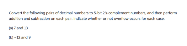 Convert the following pairs of decimal numbers to 5-bit 2's-complement numbers, and then perform
addition and subtraction on each pair. Indicate whether or not overflow occurs for each case.
(a) 7 and 13
(b) -12 and 9