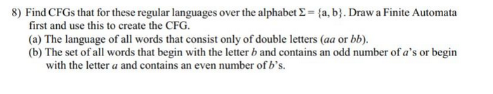 8) Find CFGs that for these regular languages over the alphabet Σ = {a, b}. Draw a Finite Automata
first and use this to create the CFG.
(a) The language of all words that consist only of double letters (aa or bb).
(b) The set of all words that begin with the letter b and contains an odd number of a's or begin
with the letter a and contains an even number of b's.