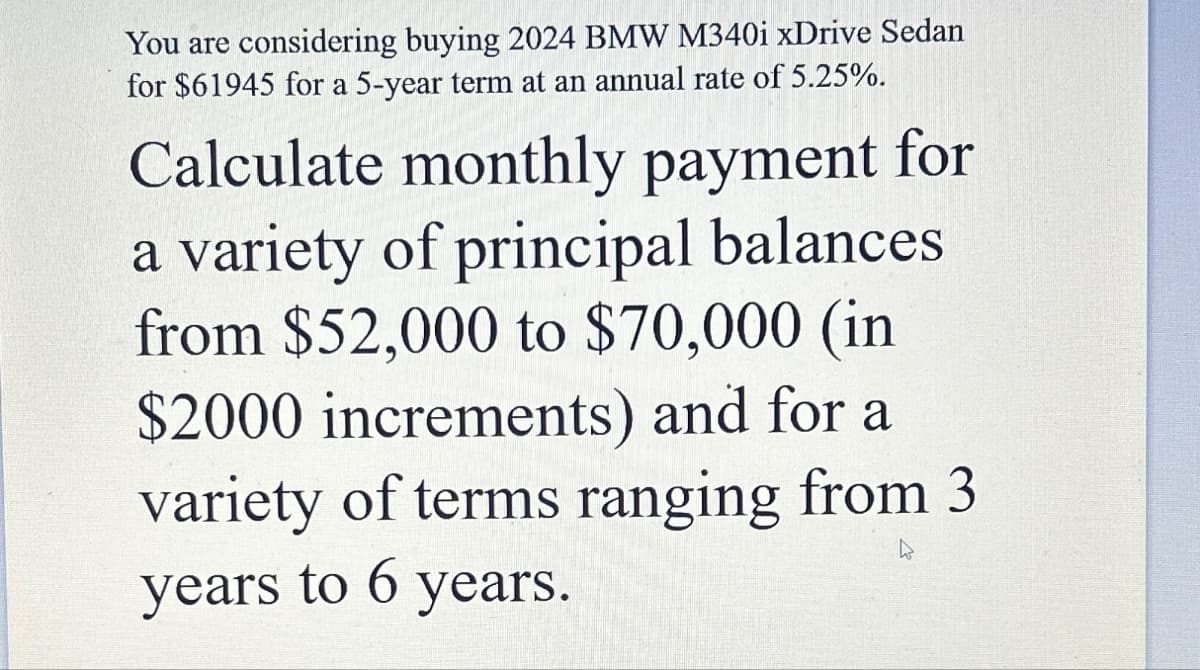 You are considering buying 2024 BMW M340i xDrive Sedan
for $61945 for a 5-year term at an annual rate of 5.25%.
Calculate monthly payment for
a variety of principal balances
from $52,000 to $70,000 (in
$2000 increments) and for a
variety of terms ranging from 3
years to 6 years.