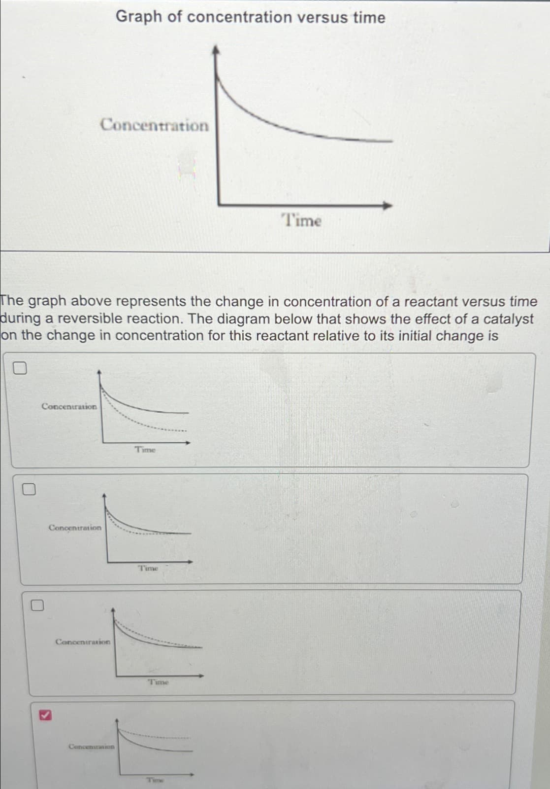 Graph of concentration versus time
Concentration
Time
The graph above represents the change in concentration of a reactant versus time
during a reversible reaction. The diagram below that shows the effect of a catalyst
on the change in concentration for this reactant relative to its initial change is
Concentration
☐
Concentration
☐
Time
Concentration
►
Time
Concentration
Time
Time