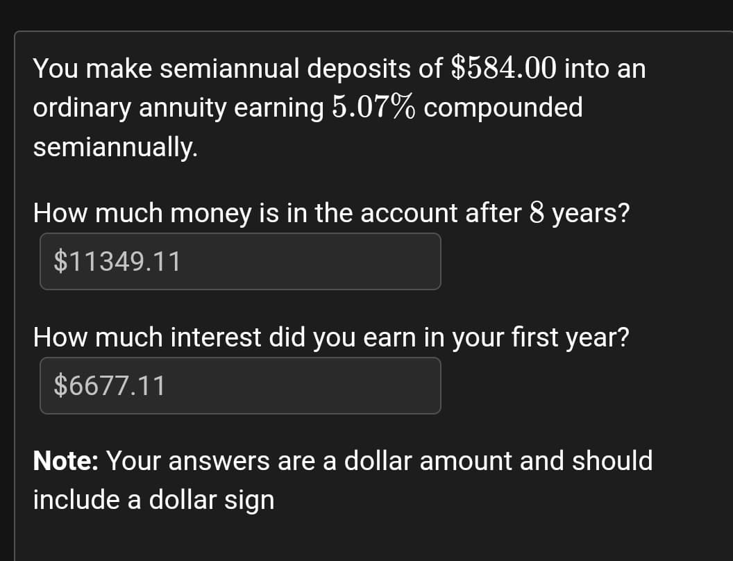 You make semiannual deposits of $584.00 into an
ordinary annuity earning 5.07% compounded
semiannually.
How much money is in the account after 8 years?
$11349.11
How much interest did you earn in your first year?
$6677.11
Note: Your answers are a dollar amount and should
include a dollar sign