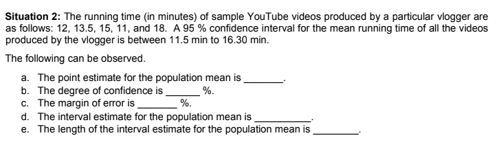 Situation 2: The running time (in minutes) of sample YouTube videos produced by a particular vlogger are
as follows: 12, 13.5, 15, 11, and 18. A 95 % confidence interval for the mean running time of all the videos
produced by the vlogger is between 11.5 min to 16.30 min.
The following can be observed.
a. The point estimate for the population mean is
b. The degree of confidence is
c. The margin of error is
d. The interval estimate for the population mean is
e. The length of the interval estimate for the population mean is
%.
%.
