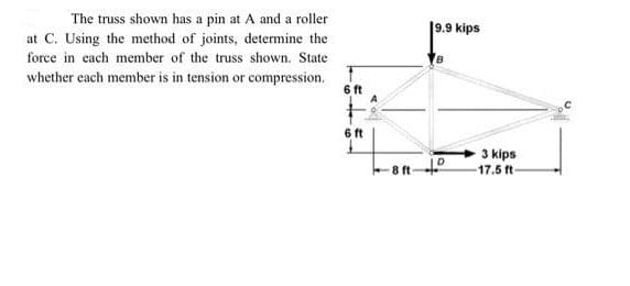 The truss shown has a pin at A and a roller
at C. Using the method of joints, determine the
force in each member of the truss shown. State
whether each member is in tension or compression.
6 ft
6 ft
19.9 kips
D
8 ft-º
3 kips
17.5 ft-