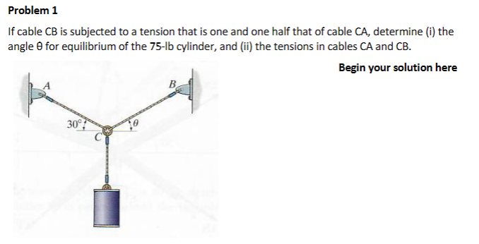Problem 1
If cable CB is subjected to a tension that is one and one half that of cable CA, determine (i) the
angle for equilibrium of the 75-lb cylinder, and (ii) the tensions in cables CA and CB.
Begin your solution here
30°