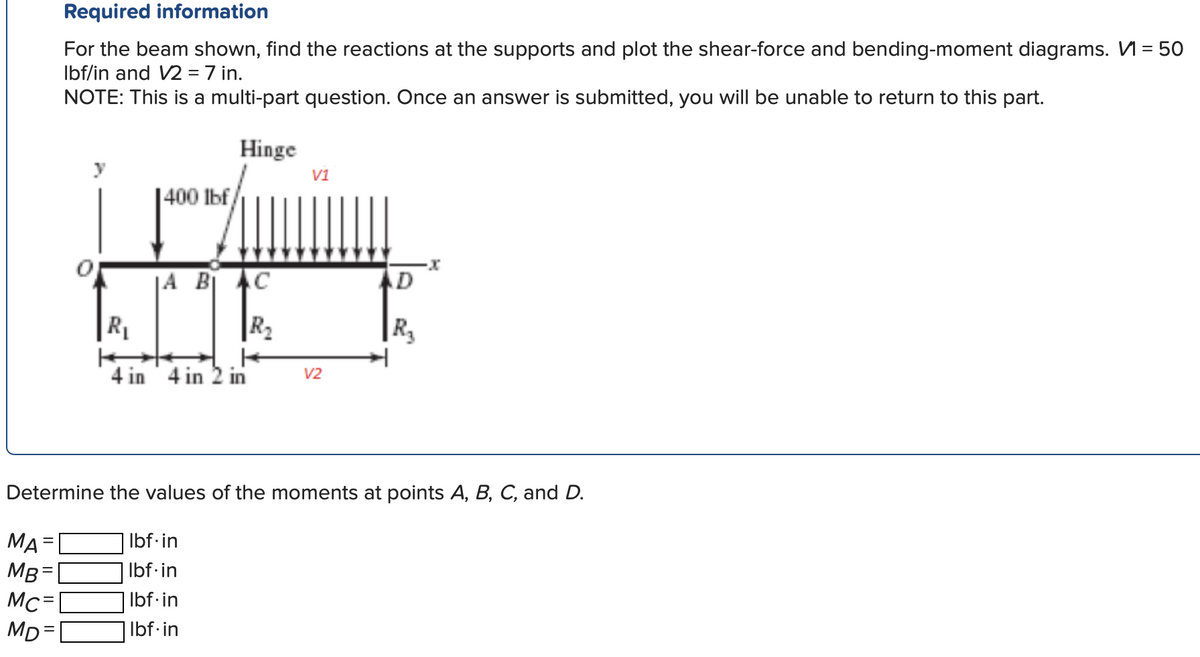 MA
MB=
Mc=
MD=
Required information
For the beam shown, find the reactions at the supports and plot the shear-force and bending-moment diagrams. V=50
lbf/in and V2 = 7 in.
NOTE: This is a multi-part question. Once an answer is submitted, you will be unable to return to this part.
Hinge
=
1400 lbf/
A BI AC
R₂
R₁
4 in 4 in 2 in
V1
Determine the values of the moments at points A, B, C, and D.
lbf.in
lbf.in
lbf.in
Ibf.in
V2
D
R₂
