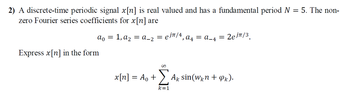 2) A discrete-time periodic signal x[n] is real valued and has a fundamental period N = 5. The non-
zero Fourier series coefficients for x[n] are
ao = 1, a2 = a_2
ejt/4, a4 = a_4 =
= 2ejn/3.
Express x[n] in the form
x[n] = A, +
:> Ak sin(wn + Pr).
%3D
k=1

