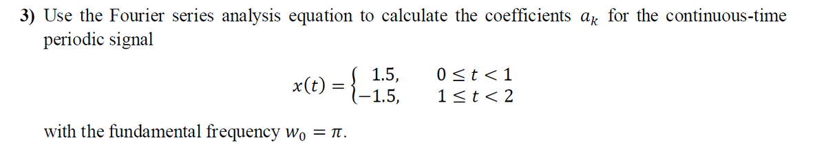 3) Use the Fourier series analysis equation to calculate the coefficients a for the continuous-time
periodic signal
1.5,
x(t) = {-1,5,
0 <t <1
1<t< 2
with the fundamental frequency wo = Tt.

