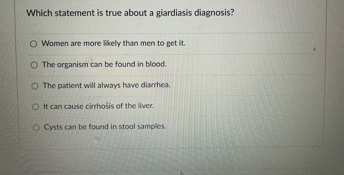 Which statement is true about a giardiasis diagnosis?
O Women are more likely than men to get it.
O The organism can be found in blood.
O The patient will always have diarrhea.
O It can cause cirrhosis of the liver.
O Cysts can be found in stool samples.
