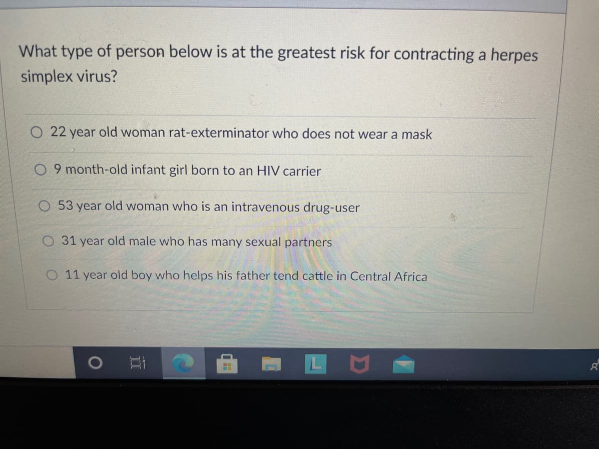 What type of person below is at the greatest risk for contracting a herpes
simplex virus?
22 year old woman rat-exterminator who does not wear a mask
9 month-old infant girl born to an HIV carrier
O 53 year old woman who is an intravenous drug-user
O 31 year old male who has many sexual partners
O 11 year old boy who helps his father tend cattle in Central Africa
