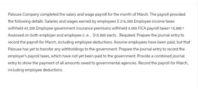 Palouse Company completed the salary and wage payroll for the month of March. The payroll provided
the following details: Salaries and wages earned by employees $216,000 Employee income taxes
withheld 43,200 Employee government insurance premiums withheld 4,000 FICA payroll taxes* 15,800*
Assessed on both employer and employee (i.e., $15,800 each). Required: Prepare the journal entry to
record the payroll for March, including employee deductions. Assume employees have been paid, but that
Palouse has yet to transfer any withholdings to the government. Prepare the journal entry to record the
employer's payroll taxes, which have not yet been paid to the government. Provide a combined journal
entry to show the payment of all amounts owed to governmental agencies. Record the payroll for March,
including employee deductions.