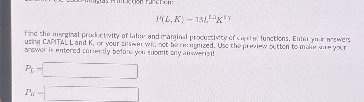'roduction function:
P(L, K) 13L0.3K0.7
Find the marginal productivity of labor and marginal productivity of capital functions. Enter your answers
using CAPITAL L and K, or your answer will not be recognized. Use the preview button to make sure your
answer is entered correctly before you submit any answer(s)!
PL
PK