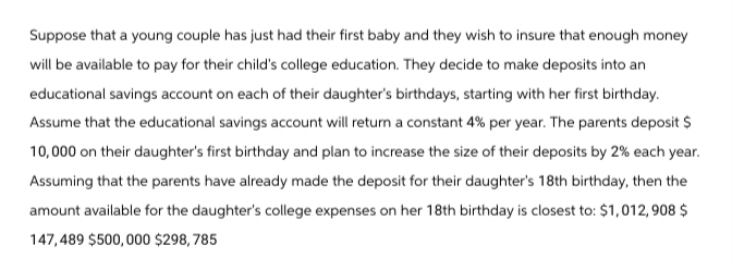 Suppose that a young couple has just had their first baby and they wish to insure that enough money
will be available to pay for their child's college education. They decide to make deposits into an
educational savings account on each of their daughter's birthdays, starting with her first birthday.
Assume that the educational savings account will return a constant 4% per year. The parents deposit $
10,000 on their daughter's first birthday and plan to increase the size of their deposits by 2% each year.
Assuming that the parents have already made the deposit for their daughter's 18th birthday, then the
amount available for the daughter's college expenses on her 18th birthday is closest to: $1,012,908 $
147,489 $500,000 $298,785