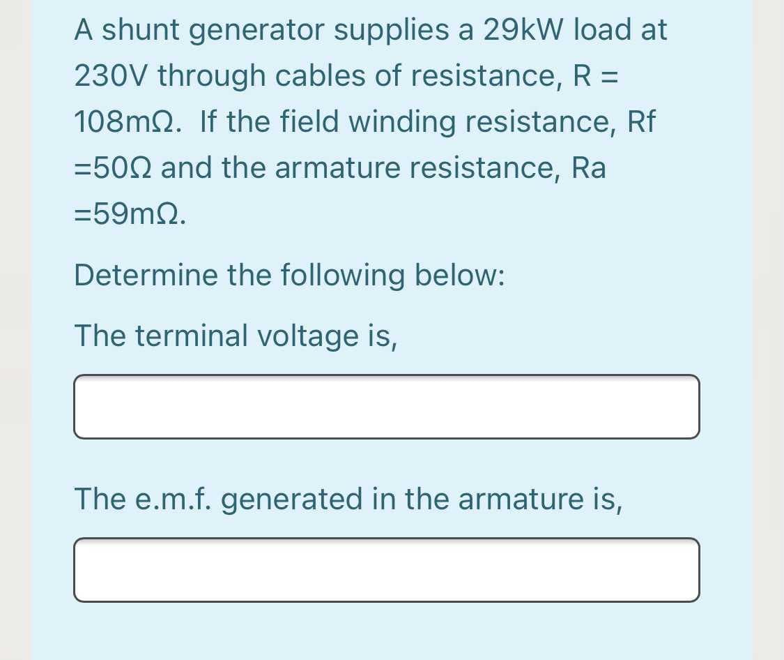 A shunt generator supplies a 29kW load at
230V through cables of resistance, R =
108m2. If the field winding resistance, Rf
=502 and the armature resistance, Ra
=59m2.
Determine the following below:
The terminal voltage is,
The e.m.f. generated in the armature is,
