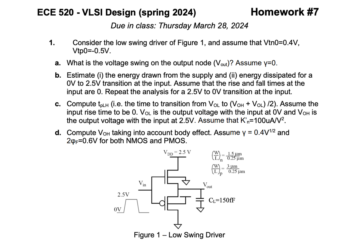 ECE 520 - VLSI Design (spring 2024)
1.
Due in class: Thursday March 28, 2024
Homework #7
Consider the low swing driver of Figure 1, and assume that Vtn0=0.4V,
Vtp0=-0.5V.
a. What is the voltage swing on the output node (Vout)? Assume y=0.
b. Estimate (i) the energy drawn from the supply and (ii) energy dissipated for a
OV to 2.5V transition at the input. Assume that the rise and fall times at the
input are 0. Repeat the analysis for a 2.5V to 0V transition at the input.
c. Compute tpLH (i.e. the time to transition from VOL to (VOH + VOL) /2). Assume the
input rise time to be 0. VOL is the output voltage with the input at OV and VOH is
the output voltage with the input at 2.5V. Assume that K'n=100uA/V².
d. Compute Voн taking into account body effect. Assume y = 0.4V 1/2 and
20F 0.6V for both NMOS and PMOS.
VDD
2.5 V
=
(M)-15μm
'n
'P
==
1.5 um
0.25 μm
3 um
0.25 μm
in
out
2.5V
OV
CL=150fF
Figure 1 Low Swing Driver