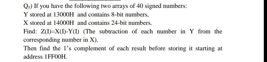 Qs) If you have the following two arrays of 40 signed numbers:
Y stored at 13000H and contains 8-bit numbers,
X stored at 14000H and contains 24-bit numbers.
Find: Z(I)=X(I)-Y(I) (The subtraction of each number in Y from the
corresponding number in X).
Then find the 1l's complement of each result before storing it starting at
address 1FF00H.
