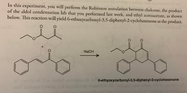 In this experiment, you will perform the Robinson annulation between chalcone, the product
of the aldol condensation lab that you performed last week, and ethyl acetoacetate, as shown
below. This reaction will yield 6-ethoxycarbonyl-3,5-diphenyl-2-cyclohexenone as the product.
متر
NaOH
shqbs6-ethyoxycarbonyl-3,5-diphenyl-2-cyclohexenone