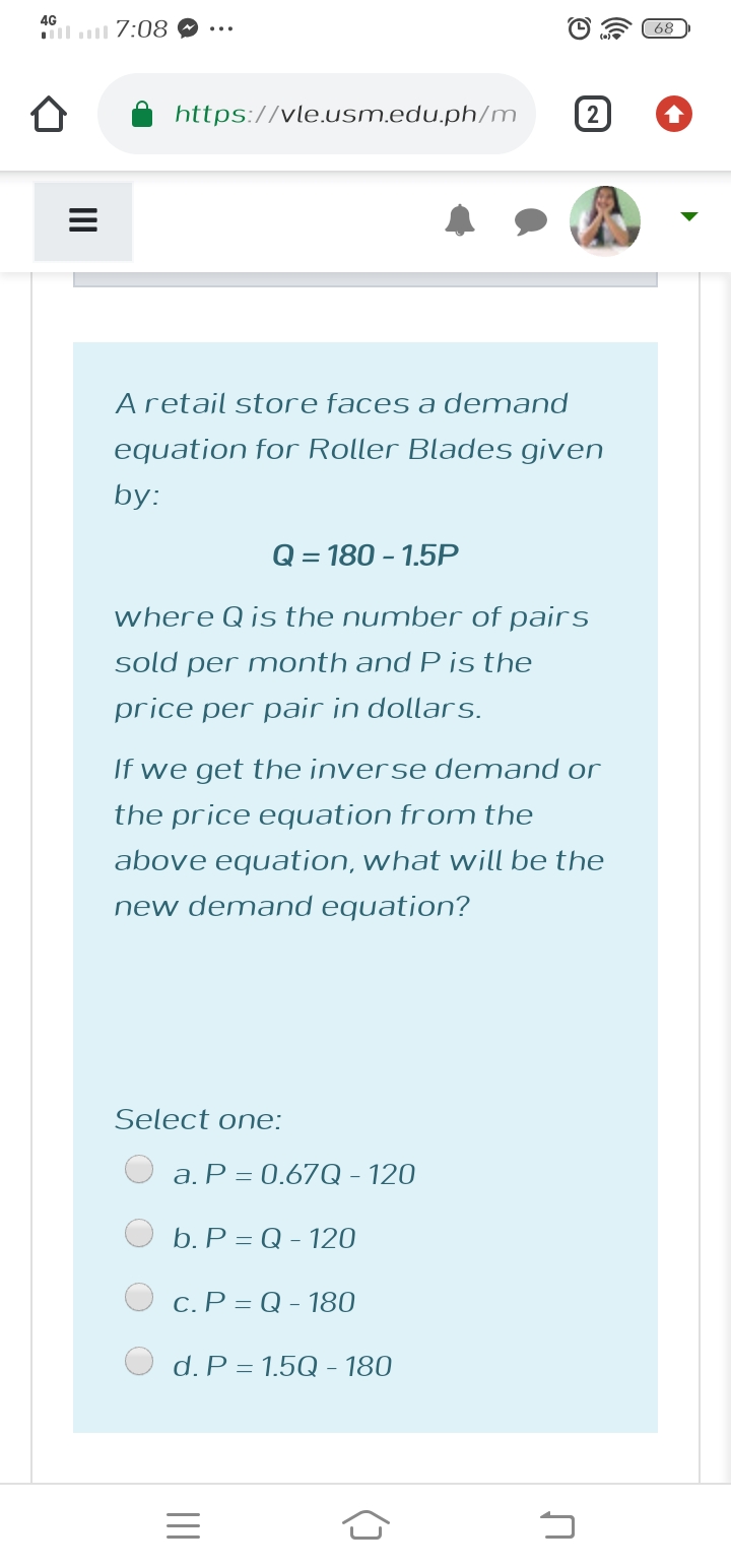 4G
l 7:08
68
https://vle.usm.edu.ph/m
2
Aretail store faces a demand
equation for Roller Blades given
by:
Q = 180 - 1.5P
where Q is the number of pairs
sold per month and P is the
price per pair in dollars.
If we get the inverse demand or
the price equation from the
above equation, what will be the
new demand equation?
Select one:
a. P = 0.67Q - 120
b. P = Q - 120
c. P = Q - 180
d. P = 1.5Q - 180
