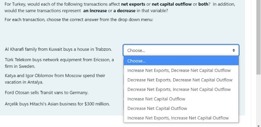 For Turkey, would each of the following transactions affect net exports or net capital outflow or both? In addition,
would the same transactions represent an increase or a decrease in that variable?
For each transaction, choose the correct answer from the drop down menu:
Al Kharafi family from Kuwait buys a house in Trabzon.
Choose.
Türk Telekom buys network equipment from Ericsson, a
Choose.
firm in Sweden.
Increase Net Exports, Decrease Net Capital Outflow
Katya and Igor Oblomov from Moscow spend their
Decrease Net Exports, Decrease Net Capital Outflow
vacation in Antalya.
Decrease Net Exports, Increase Net Capital Outflow
Ford Otosan sells Transit vans to Germany.
Increase Net Capital Outflow
Arçelik buys Hitachi's Asian business for $300 million.
Decrease Net Capital Outflow
Increase Net Exports, Increase Net Capital Outflow
