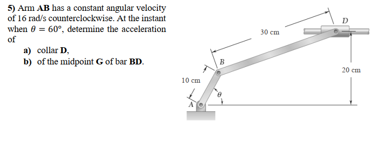 5) Arm AB has a constant angular velocity
of 16 rad/s counterclockwise. At the instant
D
when 0 = 60°, determine the acceleration
of
30 cm
a) collar D,
b) of the midpoint G of bar BD.
B
20 cm
10 cm
