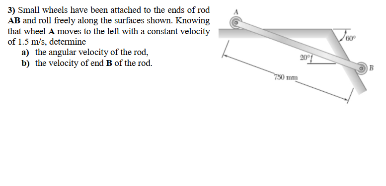 3) Small wheels have been attached to the ends of rod
AB and roll freely along the surfaces shown. Knowing
that wheel A moves to the left with a constant velocity
of 1.5 m/s, determine
a) the angular velocity of the rod,
b) the velocity of end B of the rod.
Voor
60°
20
|B
750 mm
