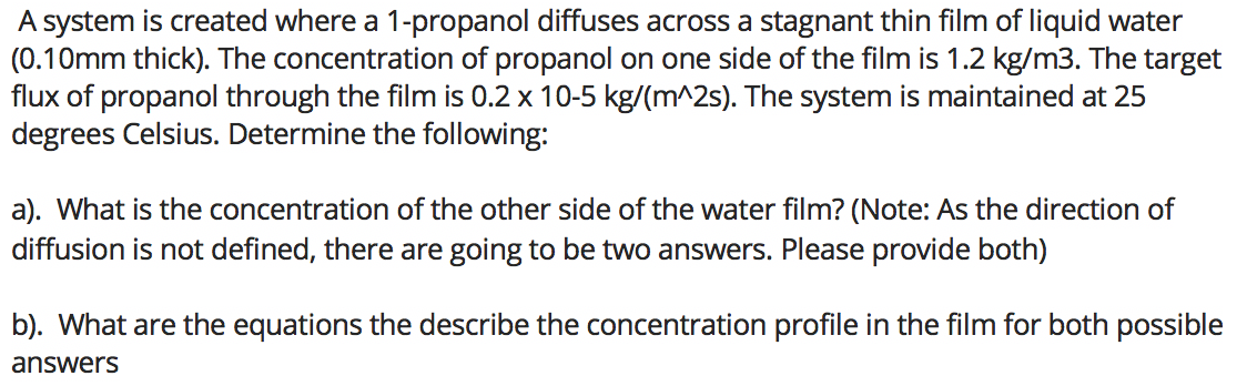 A system is created where a 1-propanol diffuses across a stagnant thin film of liquid water
(0.10mm thick). The concentration of propanol on one side of the film is 1.2 kg/m3. The target
flux of propanol through the film is 0.2 x 10-5 kg/(m^2s). The system is maintained at 25
degrees Celsius. Determine the following:
a). What is the concentration of the other side of the water film? (Note: As the direction of
diffusion is not defined, there are going to be two answers. Please provide both)
b). What are the equations the describe the concentration profile in the film for both possible
answers