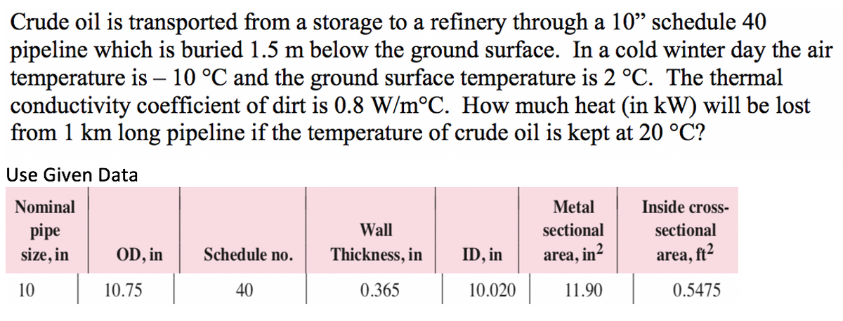 Crude oil is transported from a storage to a refinery through a 10" schedule 40
pipeline which is buried 1.5 m below the ground surface. In a cold winter day the air
temperature is – 10 °C and the ground surface temperature is 2 °C. The thermal
conductivity coefficient of dirt is 0.8 W/m°C. How much heat (in kW) will be lost
from 1 km long pipeline if the temperature of crude oil is kept at 20 °C?
-
Use Given Data
Nominal
Metal
Inside cross-
pipe
Wall
sectional
sectional
size, in
OD, in
Schedule no.
Thickness, in
ID, in
area, in²
area, ft2
10
10.75
40
0.365
10.020
11.90
0.5475
