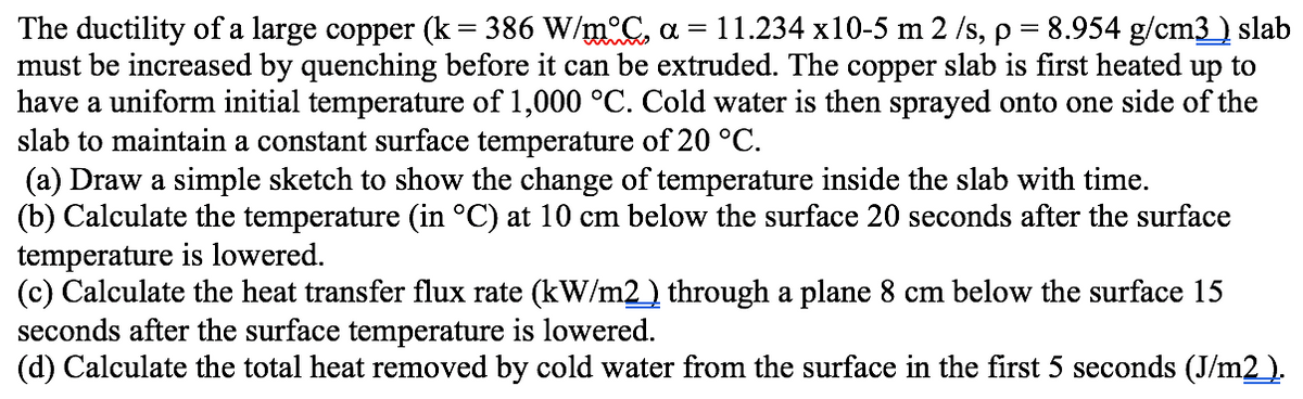 The ductility of a large copper (k= 386 W/m°C, a = 11.234 x10-5 m 2 /s, p = 8.954 g/cm3) slab
must be increased by quenching before it can be extruded. The copper slab is first heated up to
have a uniform initial temperature of 1,000 °C. Cold water is then sprayed onto one side of the
slab to maintain a constant surface temperature of 20 °C.
(a) Draw a simple sketch to show the change of temperature inside the slab with time.
(b) Calculate the temperature (in °C) at 10 cm below the surface 20 seconds after the surface
temperature is lowered.
(c) Calculate the heat transfer flux rate (kW/m2) through a plane 8 cm below the surface 15
seconds after the surface temperature is lowered.
(d) Calculate the total heat removed by cold water from the surface in the first 5 seconds (J/m2).
