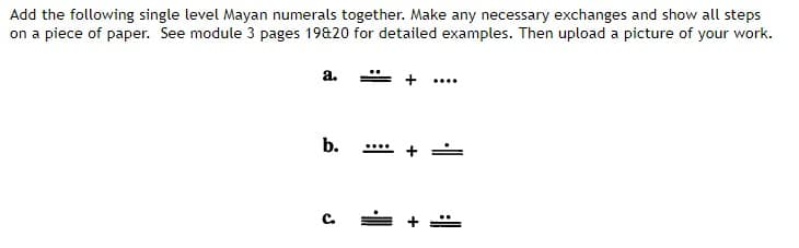 Add the following single level Mayan numerals together. Make any necessary exchanges and show all steps
on a piece of paper. See module 3 pages 19&20 for detailed examples. Then upload a picture of your work.
a.
b.
C.
+