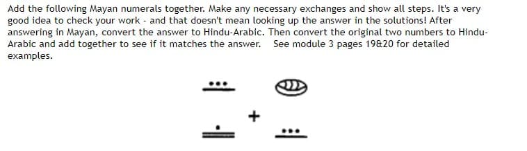 Add the following Mayan numerals together. Make any necessary exchanges and show all steps. It's a very
good idea to check your work and that doesn't mean looking up the answer in the solutions! After
answering in Mayan, convert the answer to Hindu-Arabic. Then convert the original two numbers to Hindu-
Arabic and add together to see if it matches the answer. See module 3 pages 19&20 for detailed
examples.