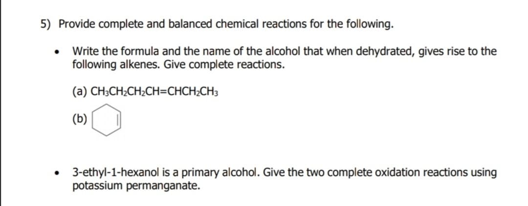 5) Provide complete and balanced chemical reactions for the following.
Write the formula and the name of the alcohol that when dehydrated, gives rise to the
following alkenes. Give complete reactions.
(а) СH-CH,CH-CH-CHCH-CHa
(b)
• 3-ethyl-1-hexanol is a primary alcohol. Give the two complete oxidation reactions using
potassium permanganate.
