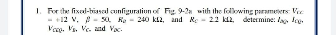 1. For the fixed-biased configuration of Fig. 9-2a with the following parameters: Vcc
= +12 V, B = 50, RB = 240 k2, and Rc = 2.2 kN,
VCEQ, VB, Vc, and VBC-
determine: IBQ, Ico.
