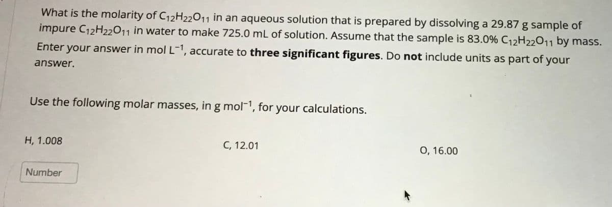 What is the molarity of C₁2H22O11 in an aqueous solution that is prepared by dissolving a 29.87 g sample of
impure C12H22011 in water to make 725.0 mL of solution. Assume that the sample is 83.0% C12H22011 by mass.
Enter your answer in mol L-1, accurate to three significant figures. Do not include units as part of your
answer.
Use the following molar masses, in g mol-¹, for your calculations.
H, 1.008
Number
C, 12.01
0, 16.00