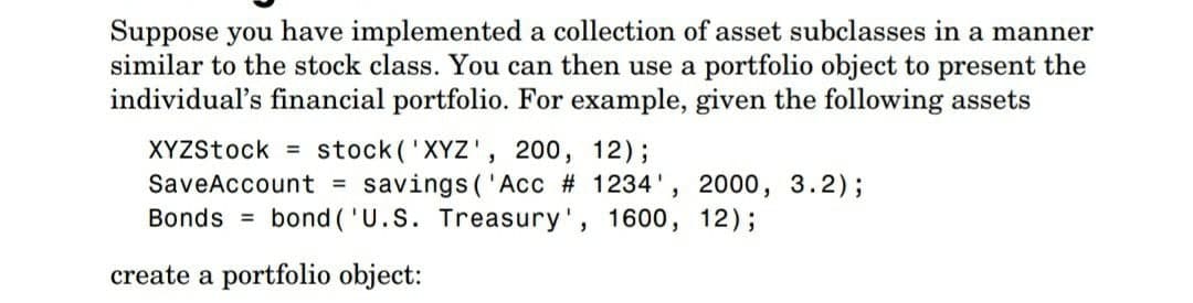 Suppose you have implemented a collection of asset subclasses in a manner
similar to the stock class. You can then use a portfolio object to present the
individual's financial portfolio. For example, given the following assets
stock('XYZ', 200, 12);
SaveAccount = savings ('Acc # 1234', 2000, 3.2);
Bonds = bond ('U.S. Treasury', 1600, 12);
XYZStock =
create a portfolio object:
