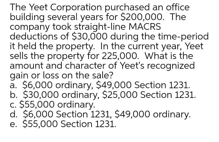 The Yeet Corporation purchased an office
building several years for $200,000. The
company took straight-line MACRS
deductions of $30,000 during the time-period
it held the property. In the current year, Yeet
sells the property for 225,000. What is the
amount and character of Yeet's recognized
gain or loss on the sale?
a. $6,000 ordinary, $49,000 Section 1231.
b. $30,000 ordinary, $25,000 Section 1231.
c. $55,000 ordinary.
d. $6,000 Section 1231, $49,000 ordinary.
e. $55,000 Section 1231.
