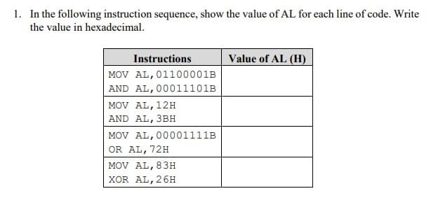 1. In the following instruction sequence, show the value of AL for each line of code. Write
the value in hexadecimal.
Instructions
Value of AL (H)
MOV AL, 01100001B
AND AL, 00011101B
MOV AL, 12H
AND AL, 3BH
MOV AL, 00001111B
OR AL, 72H
MOV AL, 83H
XOR AL, 26H