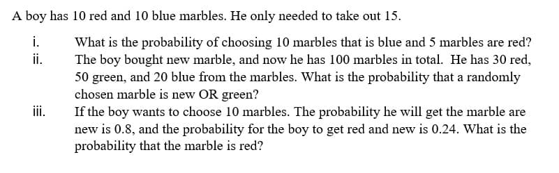 A boy has 10 red and 10 blue marbles. He only needed to take out 15.
i.
What is the probability of choosing 10 marbles that is blue and 5 marbles are red?
The boy bought new marble, and now he has 100 marbles in total. He has 30 red,
50 green, and 20 blue from the marbles. What is the probability that a randomly
chosen marble is new OR green?
If the boy wants to choose 10 marbles. The probability he will get the marble are
new is 0.8, and the probability for the boy to get red and new is 0.24. What is the
probability that the marble is red?
i.
ii.
