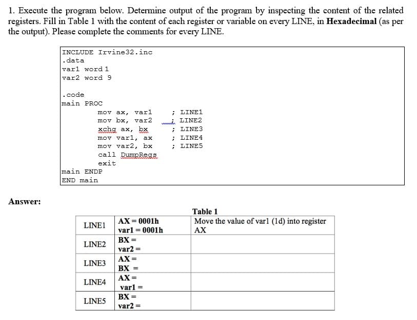 1. Execute the program below. Determine output of the program by inspecting the content of the related
registers. Fill in Table 1 with the content of each register or variable on every LINE, in Hexadecimal (as per
the output). Please complete the comments for every LINE.
Answer:
INCLUDE Irvine 32.inc
.data
varl word 1
var2 word 9
.code
main PROC
mov ax, varl
mov bx, var2
xchg ax, bx
wwwww
mov varl, ax
mov var2, bx
call DumpRegs
exit
main ENDP
END main
LINE1
LINE2
LINE3
LINE4
LINE5
www.
AX=0001h
var1 = 0001h
BX =
var2 =
AX=
; LINE1
mmů
LINE2
;
LINE3
; LINE 4
; LINES
BX =
AX=
varl =
BX=
var2 =
Table 1
Move the value of varl (1d) into register
AX