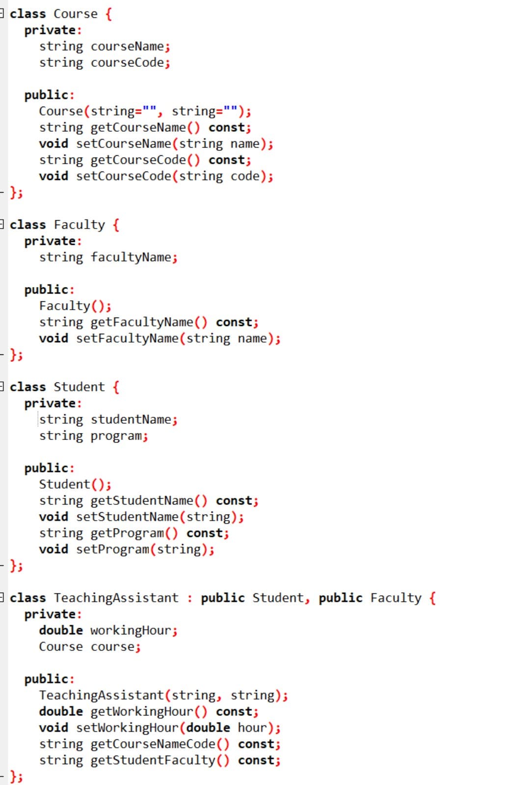 class Course {
private:
- };
- };
string courseName;
string courseCode;
public:
class Faculty {
private:
Course(string="", string="");
string getCourseName() const;
void setCourseName(string name);
string getCourseCode() const;
void setCourseCode (string code);
- };
string facultyName;
public:
Faculty();
string getFacultyName() const;
void setFacultyName(string name);
class Student {
private:
string studentName;
string program;
public:
Student ();
string getStudentName() const;
void setStudentName(string);
string getProgram () const;
void setProgram (string);
- };
class TeachingAssistant public Student, public Faculty {
private:
double workingHour;
Course course;
public:
Teaching Assistant(string, string);
double getWorkingHour () const;
void setWorking Hour (double hour);
string getCourseNameCode() const;
string getStudent Faculty() const;